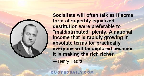 Socialists will often talk as if some form of superbly equalized destitution were preferable to maldistributed plenty. A national income that is rapidly growing in absolute terms for practically everyone will be