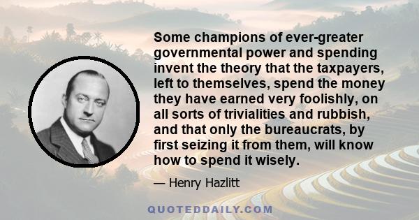 Some champions of ever-greater governmental power and spending invent the theory that the taxpayers, left to themselves, spend the money they have earned very foolishly, on all sorts of trivialities and rubbish, and