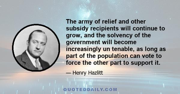 The army of relief and other subsidy recipients will continue to grow, and the solvency of the government will become increasingly un tenable, as long as part of the population can vote to force the other part to