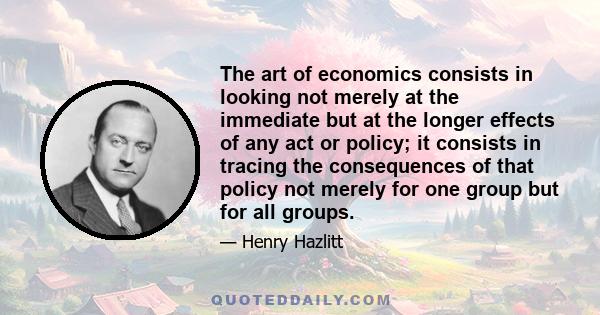 The art of economics consists in looking not merely at the immediate but at the longer effects of any act or policy; it consists in tracing the consequences of that policy not merely for one group but for all groups.