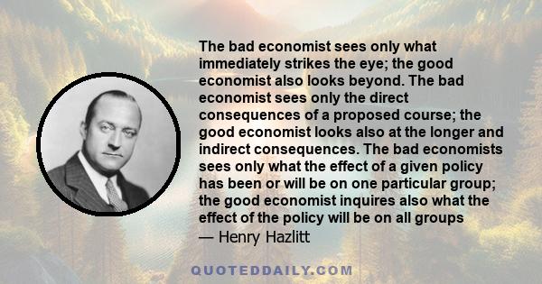 The bad economist sees only what immediately strikes the eye; the good economist also looks beyond. The bad economist sees only the direct consequences of a proposed course; the good economist looks also at the longer