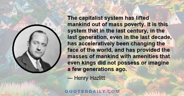 The capitalist system has lifted mankind out of mass poverty. It is this system that in the last century, in the last generation, even in the last decade, has acceleratively been changing the face of the world, and has