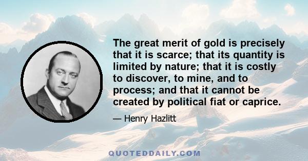 The great merit of gold is precisely that it is scarce; that its quantity is limited by nature; that it is costly to discover, to mine, and to process; and that it cannot be created by political fiat or caprice.