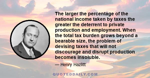 The larger the percentage of the national income taken by taxes the greater the deterrent to private production and employment. When the total tax burden grows beyond a bearable size, the problem of devising taxes that