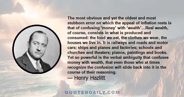 The most obvious and yet the oldest and most stubborn error on which the appeal of inflation rests is that of confusing ‘money’ with ‘wealth’…Real wealth, of course, consists in what is produced and consumed: the food