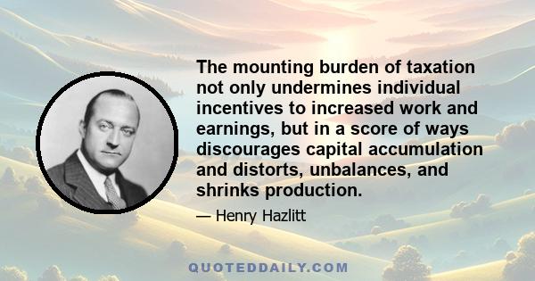 The mounting burden of taxation not only undermines individual incentives to increased work and earnings, but in a score of ways discourages capital accumulation and distorts, unbalances, and shrinks production.