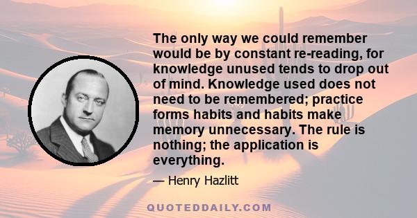 The only way we could remember would be by constant re-reading, for knowledge unused tends to drop out of mind. Knowledge used does not need to be remembered; practice forms habits and habits make memory unnecessary.