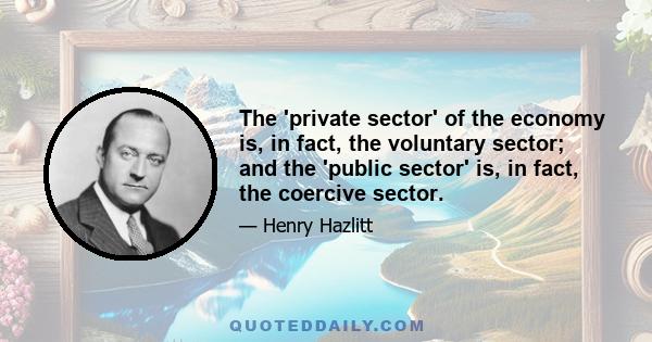 The 'private sector' of the economy is, in fact, the voluntary sector; and the 'public sector' is, in fact, the coercive sector.