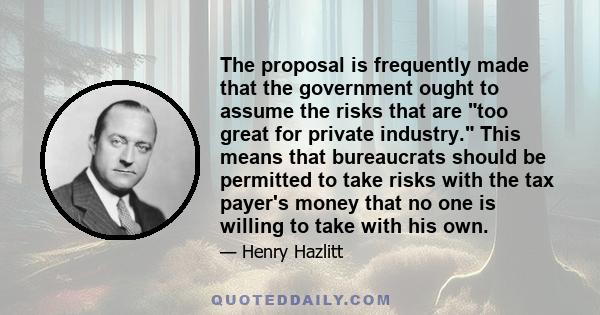 The proposal is frequently made that the government ought to assume the risks that are too great for private industry. This means that bureaucrats should be permitted to take risks with the tax payer's money that no one 