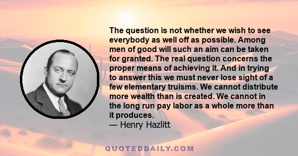 The question is not whether we wish to see everybody as well off as possible. Among men of good will such an aim can be taken for granted. The real question concerns the proper means of achieving it. And in trying to