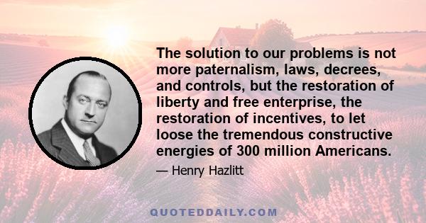 The solution to our problems is not more paternalism, laws, decrees, and controls, but the restoration of liberty and free enterprise, the restoration of incentives, to let loose the tremendous constructive energies of