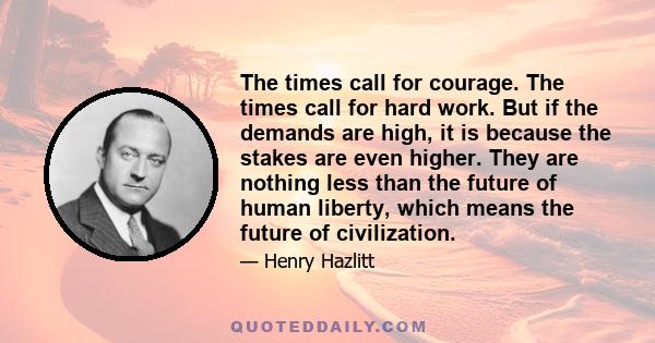 The times call for courage. The times call for hard work. But if the demands are high, it is because the stakes are even higher. They are nothing less than the future of human liberty, which means the future of