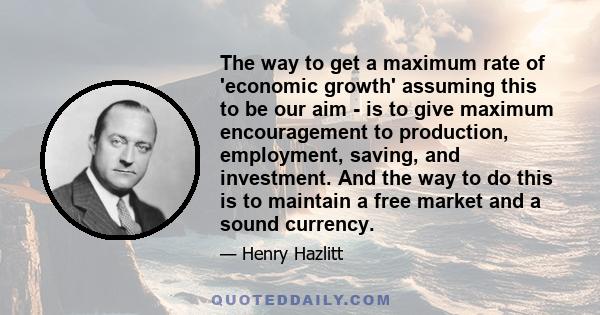 The way to get a maximum rate of 'economic growth' assuming this to be our aim - is to give maximum encouragement to production, employment, saving, and investment. And the way to do this is to maintain a free market