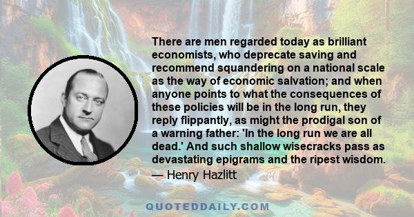 There are men regarded today as brilliant economists, who deprecate saving and recommend squandering on a national scale as the way of economic salvation; and when anyone points to what the consequences of these