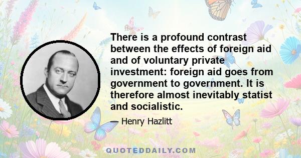 There is a profound contrast between the effects of foreign aid and of voluntary private investment: foreign aid goes from government to government. It is therefore almost inevitably statist and socialistic.