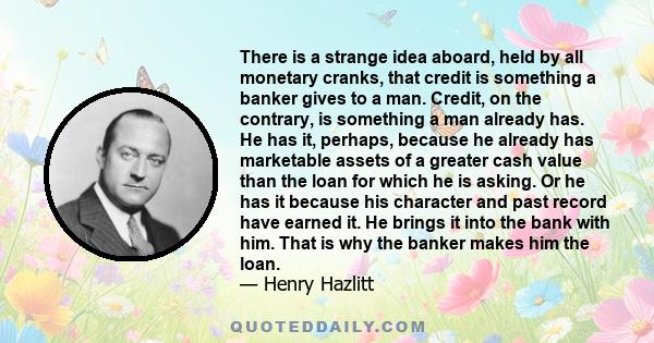 There is a strange idea aboard, held by all monetary cranks, that credit is something a banker gives to a man. Credit, on the contrary, is something a man already has. He has it, perhaps, because he already has