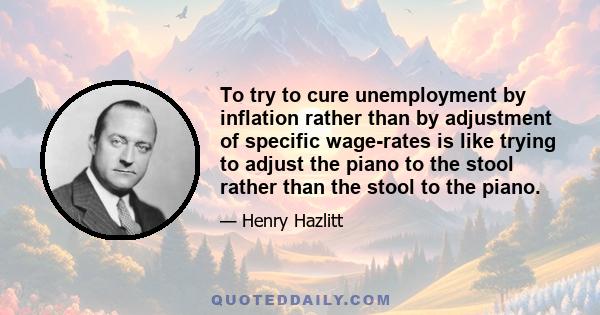 To try to cure unemployment by inflation rather than by adjustment of specific wage-rates is like trying to adjust the piano to the stool rather than the stool to the piano.