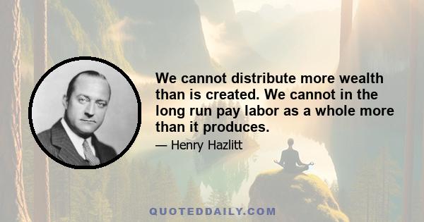 We cannot distribute more wealth than is created. We cannot in the long run pay labor as a whole more than it produces.