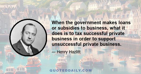 When the government makes loans or subsidies to business, what it does is to tax successful private business in order to support unsuccessful private business.