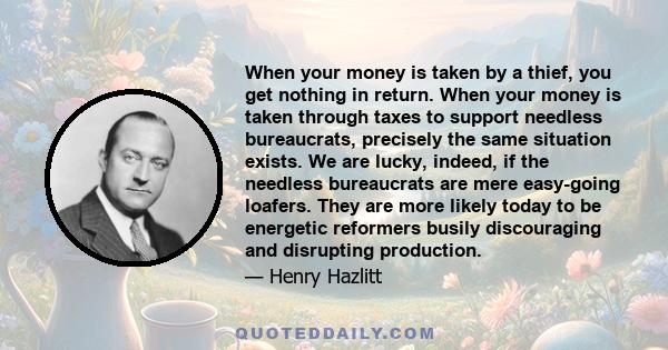 When your money is taken by a thief, you get nothing in return. When your money is taken through taxes to support needless bureaucrats, precisely the same situation exists. We are lucky, indeed, if the needless