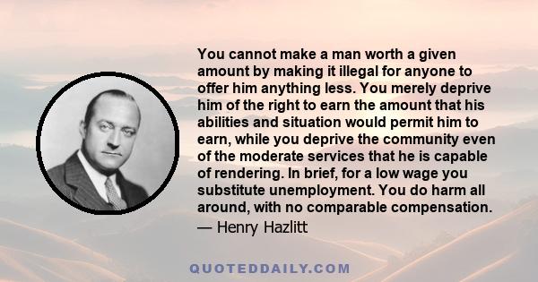 You cannot make a man worth a given amount by making it illegal for anyone to offer him anything less. You merely deprive him of the right to earn the amount that his abilities and situation would permit him to earn,