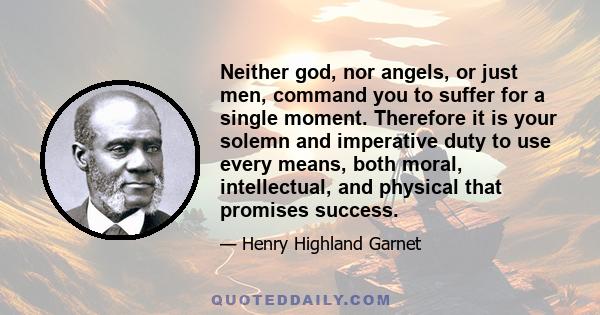 Neither god, nor angels, or just men, command you to suffer for a single moment. Therefore it is your solemn and imperative duty to use every means, both moral, intellectual, and physical that promises success.