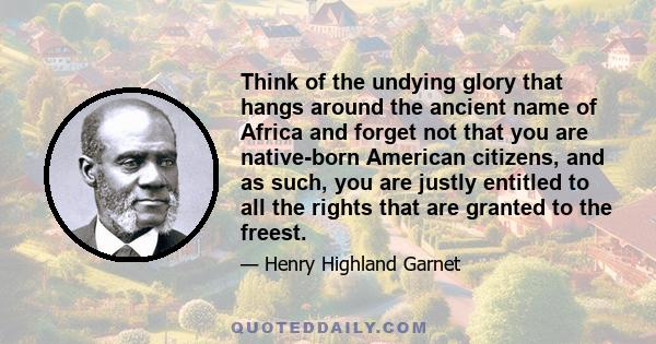 Think of the undying glory that hangs around the ancient name of Africa and forget not that you are native-born American citizens, and as such, you are justly entitled to all the rights that are granted to the freest.