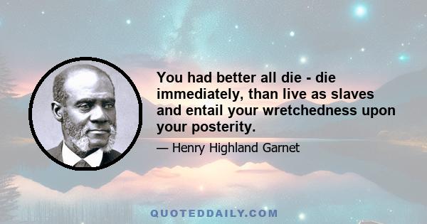 You had better all die - die immediately, than live as slaves and entail your wretchedness upon your posterity.