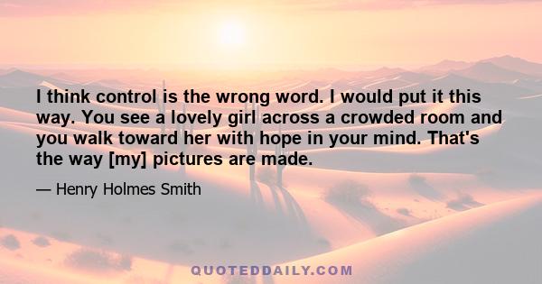 I think control is the wrong word. I would put it this way. You see a lovely girl across a crowded room and you walk toward her with hope in your mind. That's the way [my] pictures are made.