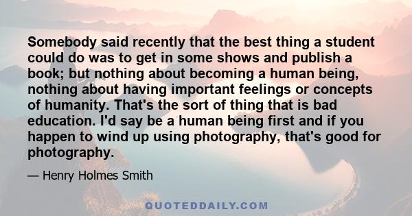 Somebody said recently that the best thing a student could do was to get in some shows and publish a book; but nothing about becoming a human being, nothing about having important feelings or concepts of humanity.