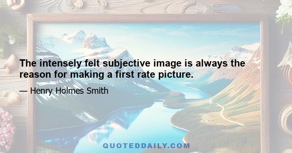 The intensely felt subjective image is always the reason for making a first rate picture.