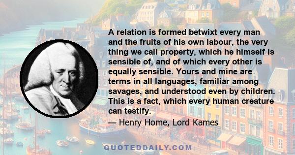 A relation is formed betwixt every man and the fruits of his own labour, the very thing we call property, which he himself is sensible of, and of which every other is equally sensible. Yours and mine are terms in all