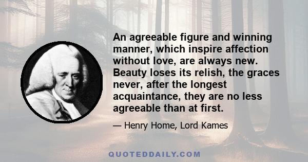 An agreeable figure and winning manner, which inspire affection without love, are always new. Beauty loses its relish, the graces never, after the longest acquaintance, they are no less agreeable than at first.