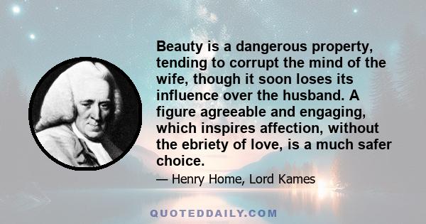 Beauty is a dangerous property, tending to corrupt the mind of the wife, though it soon loses its influence over the husband. A figure agreeable and engaging, which inspires affection, without the ebriety of love, is a