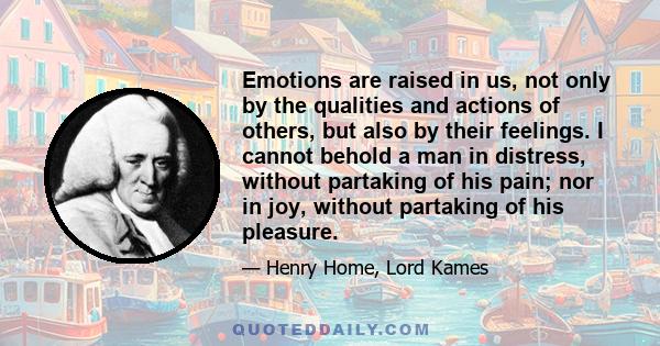 Emotions are raised in us, not only by the qualities and actions of others, but also by their feelings. I cannot behold a man in distress, without partaking of his pain; nor in joy, without partaking of his pleasure.