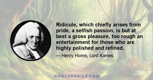 Ridicule, which chiefly arises from pride, a selfish passion, is but at best a gross pleasure, too rough an entertainment for those who are highly polished and refined.