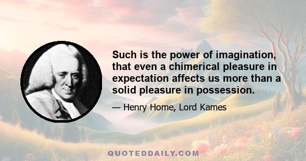 Such is the power of imagination, that even a chimerical pleasure in expectation affects us more than a solid pleasure in possession.