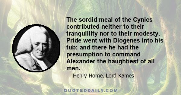 The sordid meal of the Cynics contributed neither to their tranquillity nor to their modesty. Pride went with Diogenes into his tub; and there he had the presumption to command Alexander the haughtiest of all men.