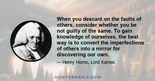 When you descant on the faults of others, consider whether you be not guilty of the same. To gain knowledge of ourselves, the best way is to convert the imperfections of others into a mirror for discovering our own.