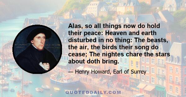 Alas, so all things now do hold their peace: Heaven and earth disturbed in no thing: The beasts, the air, the birds their song do cease; The nightes chare the stars about doth bring.