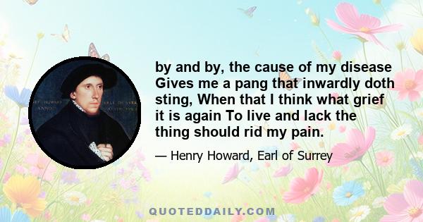 by and by, the cause of my disease Gives me a pang that inwardly doth sting, When that I think what grief it is again To live and lack the thing should rid my pain.