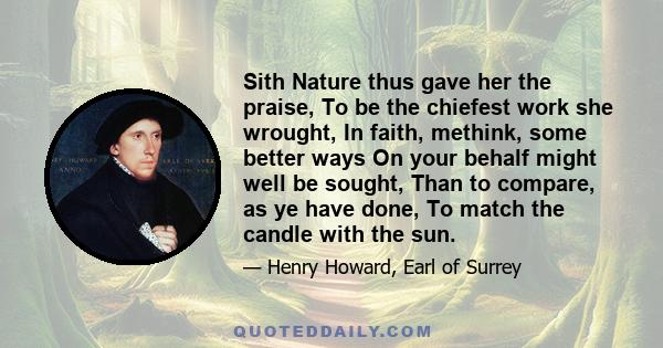 Sith Nature thus gave her the praise, To be the chiefest work she wrought, In faith, methink, some better ways On your behalf might well be sought, Than to compare, as ye have done, To match the candle with the sun.