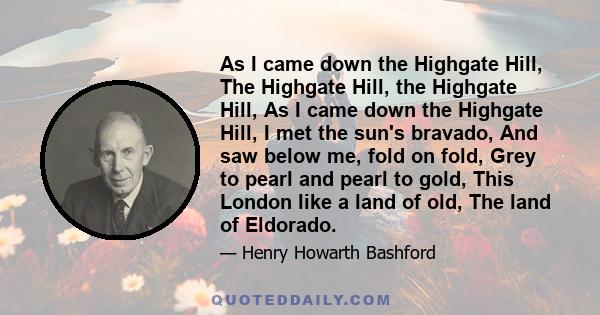 As I came down the Highgate Hill, The Highgate Hill, the Highgate Hill, As I came down the Highgate Hill, I met the sun's bravado, And saw below me, fold on fold, Grey to pearl and pearl to gold, This London like a land 