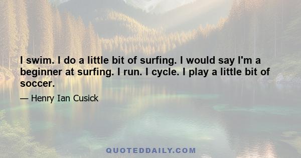 I swim. I do a little bit of surfing. I would say I'm a beginner at surfing. I run. I cycle. I play a little bit of soccer.