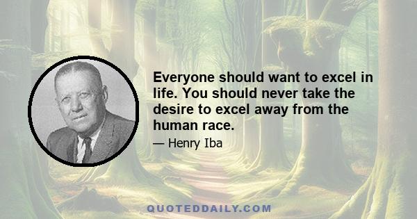 Everyone should want to excel in life. You should never take the desire to excel away from the human race.