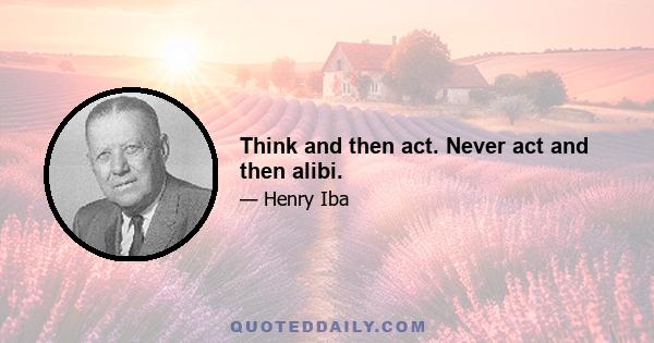 Think and then act. Never act and then alibi.