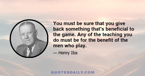 You must be sure that you give back something that's beneficial to the game. Any of the teaching you do must be for the benefit of the men who play.