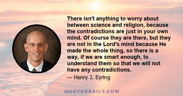 There isn't anything to worry about between science and religion, because the contradictions are just in your own mind. Of course they are there, but they are not in the Lord's mind because He made the whole thing, so