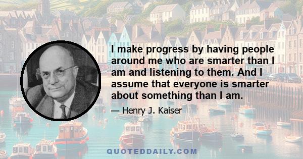 I make progress by having people around me who are smarter than I am and listening to them. And I assume that everyone is smarter about something than I am.