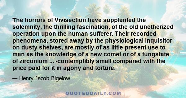 The horrors of Vivisection have supplanted the solemnity, the thrilling fascination, of the old unetherized operation upon the human sufferer. Their recorded phenomena, stored away by the physiological inquisitor on